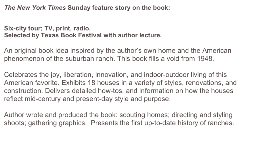 The New York Times Sunday feature story on the book:
http://www.nytimes.com/2003/12/07/realestate/habitats-larchmont-ny-a-former-texan-immortalizes-life-in-a-ranch.html
Six-city tour; TV, print, radio. 
Selected by Texas Book Festival with author lecture.

An original book idea inspired by the author’s own home and the American phenomenon of the suburban ranch. This book fills a void from 1948. 

Celebrates the joy, liberation, innovation, and indoor-outdoor living of this American favorite. Exhibits 18 houses in a variety of styles, renovations, and construction. Delivers detailed how-tos, and information on how the houses reflect mid-century and present-day style and purpose.

Author wrote and produced the book: scouting homes; directing and styling shoots; gathering graphics.  Presents the first up-to-date history of ranches.


